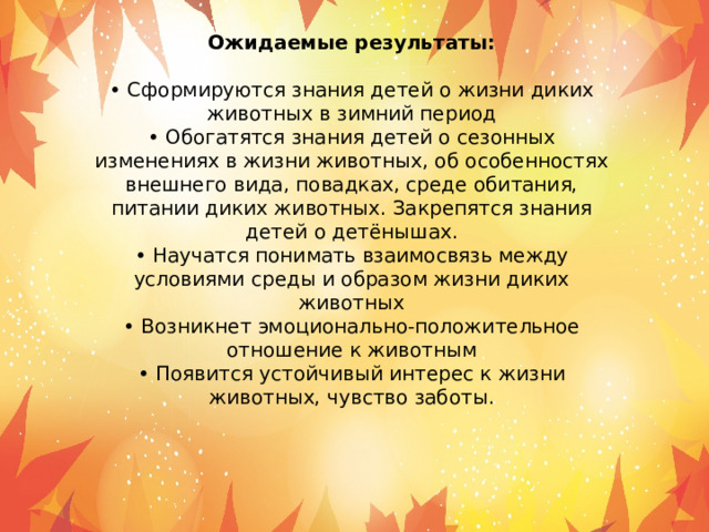 Ожидаемые результаты: • Сформируются знания детей о жизни диких животных в зимний период • Обогатятся знания детей о сезонных изменениях в жизни животных, об особенностях внешнего вида, повадках, среде обитания, питании диких животных. Закрепятся знания детей о детёнышах. • Научатся понимать взаимосвязь между условиями среды и образом жизни диких животных • Возникнет эмоционально-положительное отношение к животным • Появится устойчивый интерес к жизни животных, чувство заботы. 