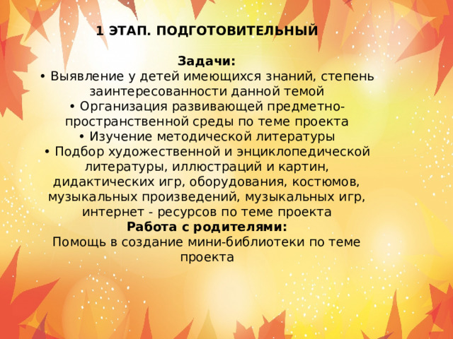 1 ЭТАП. ПОДГОТОВИТЕЛЬНЫЙ Задачи: • Выявление у детей имеющихся знаний, степень заинтересованности данной темой • Организация развивающей предметно-пространственной среды по теме проекта • Изучение методической литературы • Подбор художественной и энциклопедической литературы, иллюстраций и картин, дидактических игр, оборудования, костюмов, музыкальных произведений, музыкальных игр, интернет - ресурсов по теме проекта Работа с родителями: Помощь в создание мини-библиотеки по теме проекта 