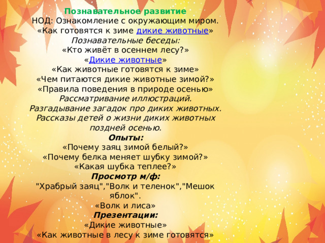 Познавательное развитие НОД: Ознакомление с окружающим миром. «Как готовятся к зиме  дикие животные » Познавательные беседы: «Кто живёт в осеннем лесу?» « Дикие животные » «Как животные готовятся к зиме» «Чем питаются дикие животные зимой?» «Правила поведения в природе осенью» Рассматривание иллюстраций. Разгадывание загадок про диких животных. Рассказы детей о жизни диких животных поздней осенью. Опыты: «Почему заяц зимой белый?» «Почему белка меняет шубку зимой?» «Какая шубка теплее?» Просмотр м/ф: 