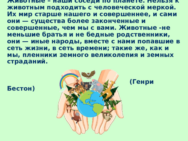 Животные – наши соседи по планете. Нельзя к животным подходить с человеческой меркой. Их мир старше нашего и совершеннее, и сами они — существа более законченные и совершенные, чем мы с вами. Животные -не меньшие братья и не бедные родственники, они — иные народы, вместе с нами попавшие в сеть жизни, в сеть времени; такие же, как и мы, пленники земного великолепия и земных страданий.    (Генри Бестон) 