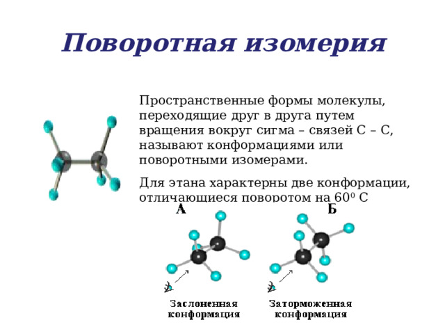 Поворотная изомерия Пространственные формы молекулы, переходящие друг в друга путем вращения вокруг сигма – связей С – С, называют конформациями или поворотными изомерами. Для этана характерны две конформации, отличающиеся поворотом на 60 0 С 