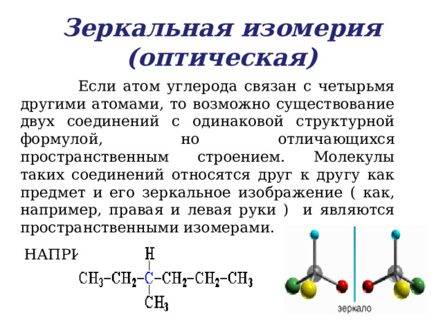 Зеркальная изомерия (оптическая)  Если атом углерода связан с четырьмя другими атомами, то возможно существование двух соединений с одинаковой структурной формулой, но отличающихся пространственным строением. Молекулы таких соединений относятся друг к другу как предмет и его зеркальное изображение ( как, например, правая и левая руки ) и являются пространственными изомерами.  НАПРИМЕР, 3 - метилгексан 