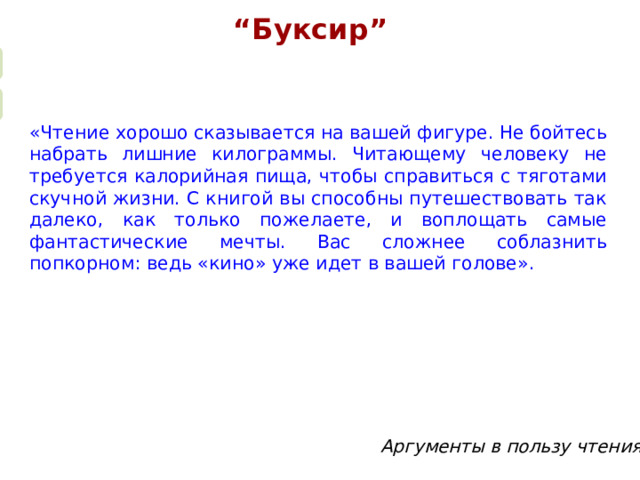 “ Буксир”  «Чтение хорошо сказывается на вашей фигуре. Не бойтесь набрать лишние килограммы. Читающему человеку не требуется калорийная пища, чтобы справиться с тяготами скучной жизни. С книгой вы способны путешествовать так далеко, как только пожелаете, и воплощать самые фантастические мечты. Вас сложнее соблазнить попкорном: ведь «кино» уже идет в вашей голове». Суть упражнения “Буксир” заключается в чтении в паре. Взрослый читает “про себя” и пальцем следит по книге. А ребенок читает вслух, но по пальцу взрослого. Таким образом, он должен поспевать за его чтением.  Второй вариант упражнения “Буксир” заключается в одновременном чтении взрослого и ребенка вслух. Взрослый читает в пределах скорости ребенка, который должен подстроиться под его темп. Затем взрослый замолкает и продолжает читать “про себя”, ребенок следует его примеру. Затем снова идет чтение вслух. И если ребенок правильно “уловил” темп чтения, то “встретится” с ним на одном слове. Аргументы в пользу чтения  