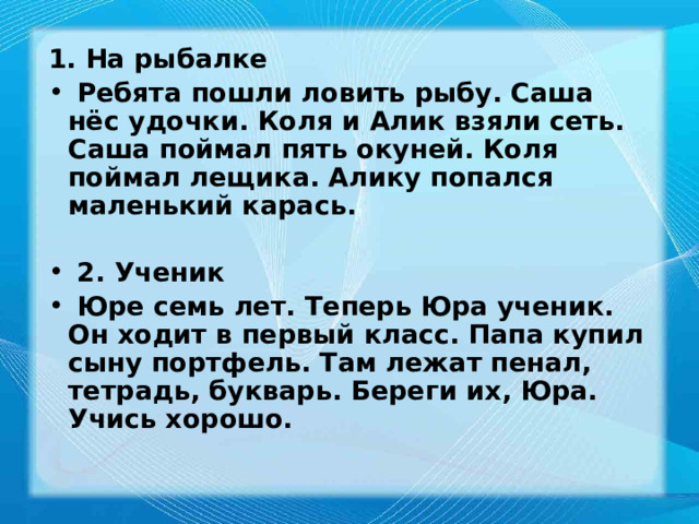 1. На рыбалке  Ребята пошли ловить рыбу. Саша нёс удочки. Коля и Алик взяли сеть. Саша поймал пять окуней. Коля поймал лещика. Алику попался маленький карась.   2. Ученик  Юре семь лет. Теперь Юра ученик. Он ходит в первый класс. Папа купил сыну портфель. Там лежат пенал, тетрадь, букварь. Береги их, Юра. Учись хорошо. 