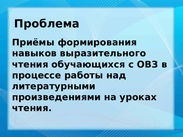 . Проблема Приёмы формирования навыков выразительного чтения обучающихся с ОВЗ в процессе работы над литературными произведениями на уроках чтения. 