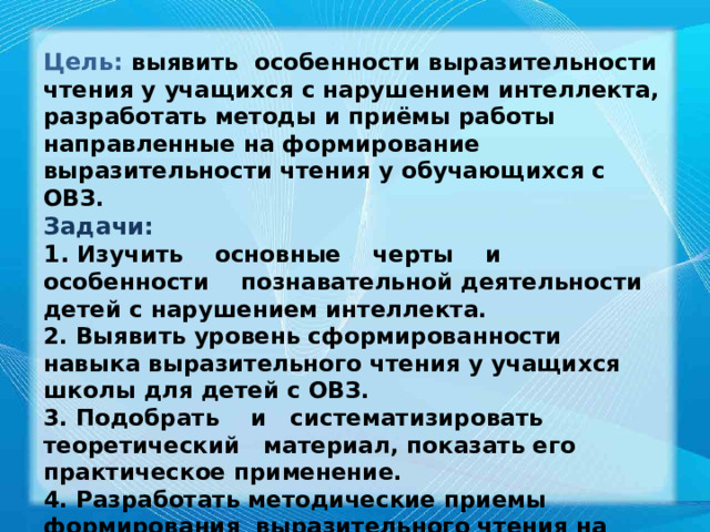 Цель:  выявить особенности выразительности чтения у учащихся с нарушением интеллекта, разработать методы и приёмы работы направленные на формирование выразительности чтения у обучающихся с ОВЗ. Задачи: 1. Изучить основные черты и особенности познавательной деятельности детей с нарушением интеллекта. 2. Выявить уровень сформированности навыка выразительного чтения у учащихся школы для детей с ОВЗ. 3. Подобрать и систематизировать теоретический материал, показать его практическое применение. 4. Разработать методические приемы формирования выразительного чтения на уроках чтения. 