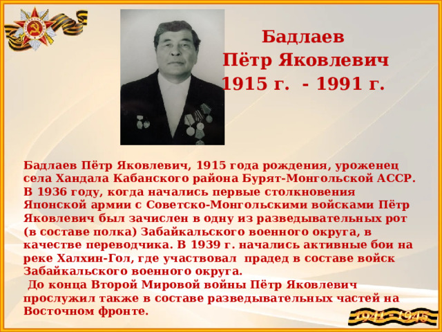 Бадлаев  Пётр Яковлевич 1915 г. - 1991 г.    Бадлаев Пётр Яковлевич, 1915 года рождения, уроженец села Хандала Кабанского района Бурят-Монгольской АССР. В 1936 году, когда начались первые столкновения Японской армии с Советско-Монгольскими войсками Пётр Яковлевич был зачислен в одну из разведывательных рот (в составе полка) Забайкальского военного округа, в качестве переводчика. В 1939 г. начались активные бои на реке Халхин-Гол, где участвовал прадед в составе войск Забайкальского военного округа.  До конца Второй Мировой войны Пётр Яковлевич прослужил также в составе разведывательных частей на Восточном фронте.  Прадедушка Ринчиновой Виктории  