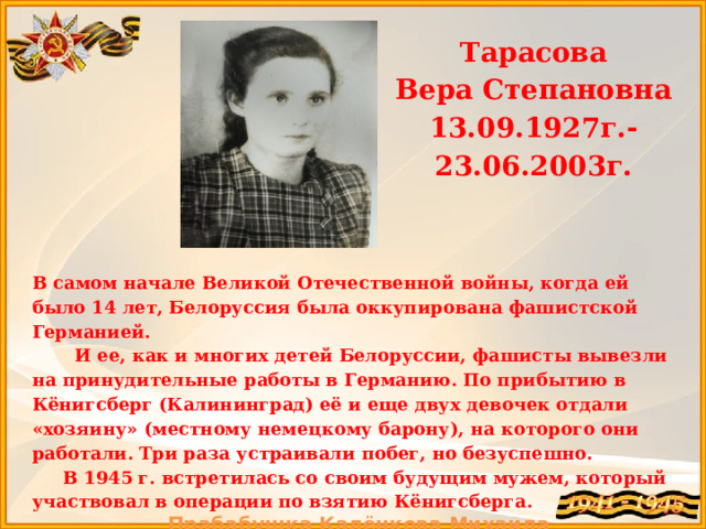 Тарасова Вера Степановна 13.09.1927г.-23.06.2003г.   В самом начале Великой Отечественной войны, когда ей было 14 лет, Белоруссия была оккупирована фашистской Германией.  И ее, как и многих детей Белоруссии, фашисты вывезли на принудительные работы в Германию. По прибытию в Кёнигсберг (Калининград) её и еще двух девочек отдали «хозяину» (местному немецкому барону), на которого они работали. Три раза устраивали побег, но безуспешно.  В 1945 г. встретилась со своим будущим мужем, который участвовал в операции по взятию Кёнигсберга. Прабабушка Калёнкова Михаила  
