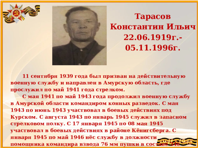 Тарасов Константин Ильич 22.06.1919г.-05.11.1996г.   11 сентября 1939 года был призван на действительную военную службу и направлен в Амурскую область, где прослужил по май 1941 года стрелком. С мая 1941 по май 1943 года продолжил военную службу в Амурской области командиром конных разведок. С мая 1943 по июнь 1943 участвовал в боевых действиях под Курском. С августа 1943 по январь 1945 служил в запасном стрелковом полку. С 17 января 1945 по 08 мая 1945 участвовал в боевых действиях в районе Кёнигсберга. С января 1945 по май 1946 нёс службу в должности помощника командира взвода 76 мм пушки в составе 346 пулеметно-артиллеристского дивизиона. Прабабушка Калёнкова Михаила 