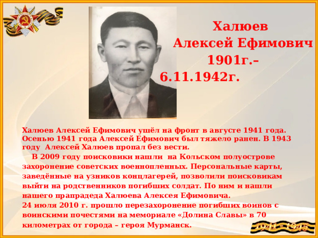 Халюев Алексей Ефимович  1901г.– 6.11.1942г.   Халюев Алексей Ефимович ушёл на фронт в августе 1941 года. Осенью 1941 года Алексей Ефимович был тяжело ранен. В 1943 году Алексей Халюев пропал без вести.  В 2009 году поисковики нашли на Кольском полуострове захоронение советских военнопленных. Персональные карты, заведённые на узников концлагерей, позволили поисковикам выйти на родственников погибших солдат. По ним и нашли нашего прапрадеда Халюева Алексея Ефимовича. 24 июля 2010 г. прошло перезахоронение погибших воинов с воинскими почестями на мемориале «Долина Славы» в 70 километрах от города – героя Мурманск.  Прапрадедушка Ринчиновой Виктории  