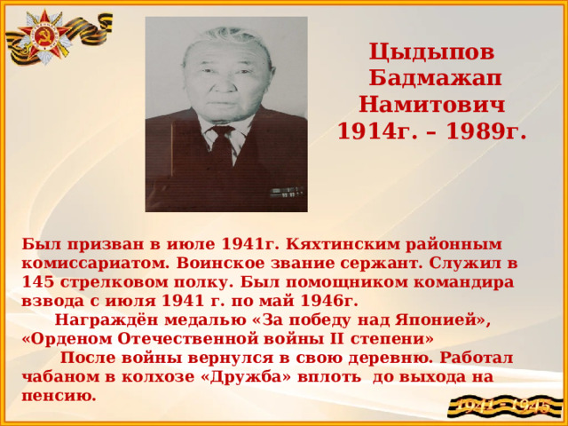 Цыдыпов  Бадмажап Намитович 1914г. – 1989г. Был призван в июле 1941г. Кяхтинским районным комиссариатом. Воинское звание сержант. Служил в 145 стрелковом полку. Был помощником командира взвода с июля 1941 г. по май 1946г.  Награждён медалью «За победу над Японией», «Орденом Отечественной войны II степени»  После войны вернулся в свою деревню. Работал чабаном в колхозе «Дружба» вплоть до выхода на пенсию.  Прапрадедушка Цыдыпова Элбэга  