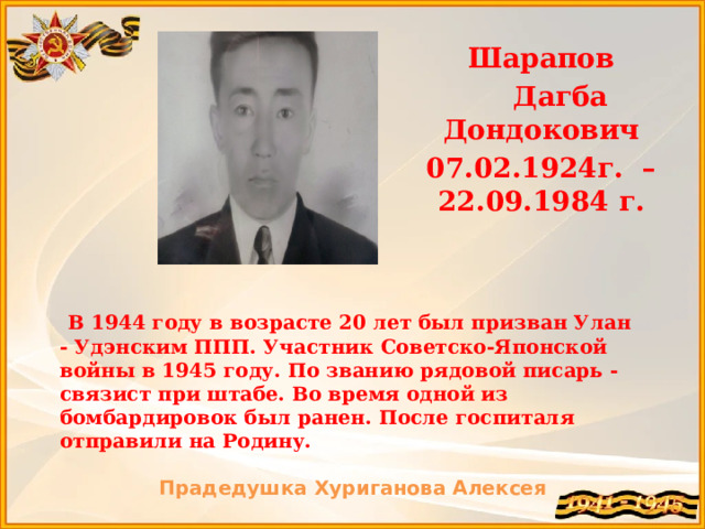  Шарапов  Дагба Дондокович 07.02.1924г. – 22.09.1984 г.  В 1944 году в возрасте 20 лет был призван Улан - Удэнским ППП. Участник Советско-Японской войны в 1945 году. По званию рядовой писарь - связист при штабе. Во время одной из бомбардировок был ранен. После госпиталя отправили на Родину.  Прадедушка Хуриганова Алексея 