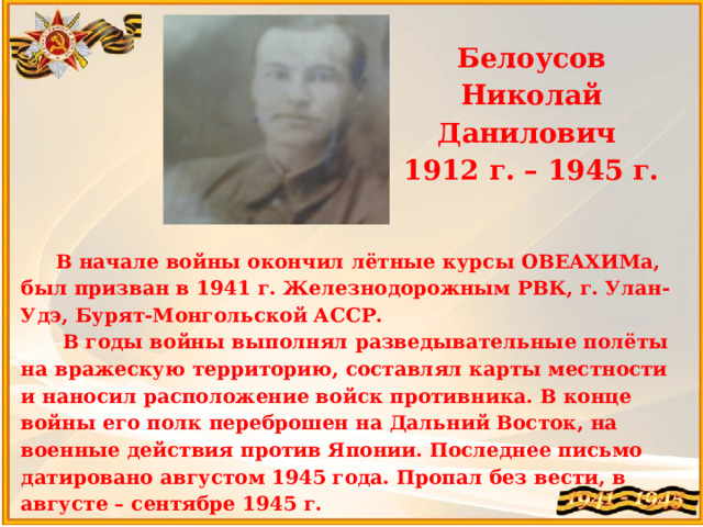 Белоусов Николай Данилович  1912 г. – 1945 г.   В начале войны окончил лётные курсы ОВЕАХИМа, был призван в 1941 г. Железнодорожным РВК, г. Улан-Удэ, Бурят-Монгольской АССР.  В годы войны выполнял разведывательные полёты на вражескую территорию, составлял карты местности и наносил расположение войск противника. В конце войны его полк переброшен на Дальний Восток, на военные действия против Японии. Последнее письмо датировано августом 1945 года. Пропал без вести, в августе – сентябре 1945 г.  Прадедушка Абдурахман Виктории 