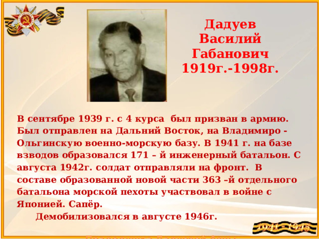 Дадуев Василий Габанович 1919г.-1998г. В сентябре 1939 г. с 4 курса был призван в армию. Был отправлен на Дальний Восток, на Владимиро - Ольгинскую военно-морскую базу. В 1941 г. на базе взводов образовался 171 – й инженерный батальон. С августа 1942г. солдат отправляли на фронт. В составе образованной новой части 363 –й отдельного батальона морской пехоты участвовал в войне с Японией. Сапёр.  Демобилизовался в августе 1946г.  Прадедушка Дадуевой Аяны  
