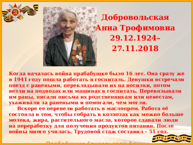 Добровольская Анна Трофимовна 29.12.1924– 27.11.2018 Когда началась война прабабушке было 16 лет. Она сразу же в 1941 году пошла работать в госпиталь. Девушки встречали поезд с ранеными, перекладывали их на носилки, потом везли на подводах или машинах в госпиталь. Перевязывали им раны, писали письма их родственникам или невестам, ухаживали за ранеными и помогали, чем могли.  В скоре ее перевели работать в маслопром. Работа её состояла в том, чтобы собрать в колхозах как можно больше молока, жира, растительного масла, которое сдавали люди на переработку для получения продуктов питания. После войны много училась. Трудовой стаж составил – 51 год.  Прабабушка Григорьевой Алины  