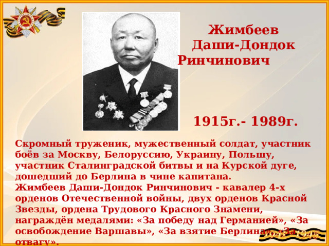 Жимбеев Даши-Дондок Ринчинович 1915г.- 1989г. Скромный труженик, мужественный солдат, участник боёв за Москву, Белоруссию, Украину, Польшу, участник Сталинградской битвы и на Курской дуге, дошедший до Берлина в чине капитана. Жимбеев Даши-Дондок Ринчинович - кавалер 4-х орденов Отечественной войны, двух орденов Красной Звезды, ордена Трудового Красного Знамени, награждён медалями: «За победу над Германией», «За освобождение Варшавы», «За взятие Берлина», «За отвагу».   Прадедушка Жимбеева Максара  