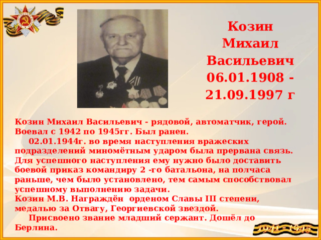 Козин Михаил Васильевич 06.01.1908 -21.09.1997 г   Козин Михаил Васильевич - рядовой, автоматчик, герой. Воевал с 1942 по 1945гг. Был ранен.  02.01.1944г. во время наступления вражеских подразделений миномётным ударом была прервана связь. Для успешного наступления ему нужно было доставить боевой приказ командиру 2 -го батальона, на полчаса раньше, чем было установлено, тем самым способствовал успешному выполнению задачи. Козин М.В. Награждён орденом Славы III степени, медалью за Отвагу, Георгиевской звездой.  Присвоено звание младший сержант. Дошёл до Берлина.  Прапрадедушка Попова Виктора   