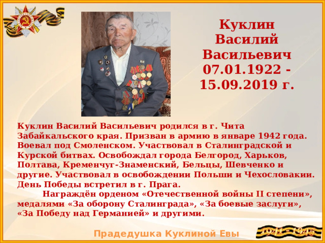 Куклин Василий Васильевич 07.01.1922 -15.09.2019 г. Куклин Василий Васильевич родился в г. Чита Забайкальского края. Призван в армию в январе 1942 года. Воевал под Смоленском. Участвовал в Сталинградской и Курской битвах. Освобождал города Белгород, Харьков, Полтава, Кременчуг-Знаменский, Бельцы, Шевченко и другие. Участвовал в освобождении Польши и Чехословакии. День Победы встретил в г. Прага.  Награждён орденом «Отечественной войны II степени», медалями «За оборону Сталинграда», «За боевые заслуги», «За Победу над Германией» и другими.  Прадедушка Куклиной Евы  