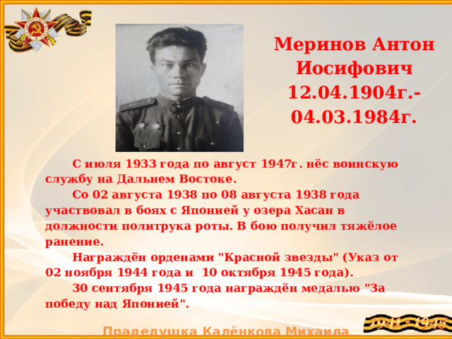  Меринов Антон Иосифович 12.04.1904г.-04.03.1984г. С июля 1933 года по август 1947г. нёс воинскую службу на Дальнем Востоке. Со 02 августа 1938 по 08 августа 1938 года участвовал в боях с Японией у озера Хасан в должности политрука роты. В бою получил тяжёлое ранение. Награждён орденами 