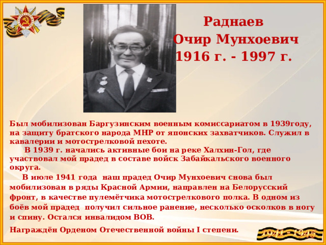Раднаев  Очир Мунхоевич 1916 г. - 1997 г.  Был мобилизован Баргузинским военным комиссариатом в 1939году, на защиту братского народа МНР от японских захватчиков. Служил в кавалерии и мотострелковой пехоте.  В 1939 г. начались активные бои на реке Халхин-Гол, где участвовал мой прадед в составе войск Забайкальского военного округа.  В июле 1941 года наш прадед Очир Мунхоевич снова был мобилизован в ряды Красной Армии, направлен на Белорусский фронт, в качестве пулемётчика мотострелкового полка. В одном из боёв мой прадед получил сильное ранение, несколько осколков в ногу и спину. Остался инвалидом ВОВ. Награждён Орденом Отечественной войны I степени.   Прадедушка Ринчиновой Виктории 