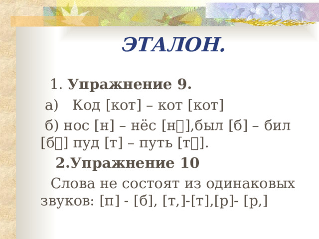 ЭТАЛОН.  1. Упражнение 9.  а) Код [ кот ] – кот [ кот ]  б) нос [ н ] – нёс [ н⸴ ] ,был [ б ] – бил [ б⸴ ] пуд [ т ] – путь [ т ⸴] .  2.Упражнение 10  Слова не состоят из одинаковых звуков: [ п ] - [ б ] , [ т, ]-[ т ] , [ р ]- [ р, ] 