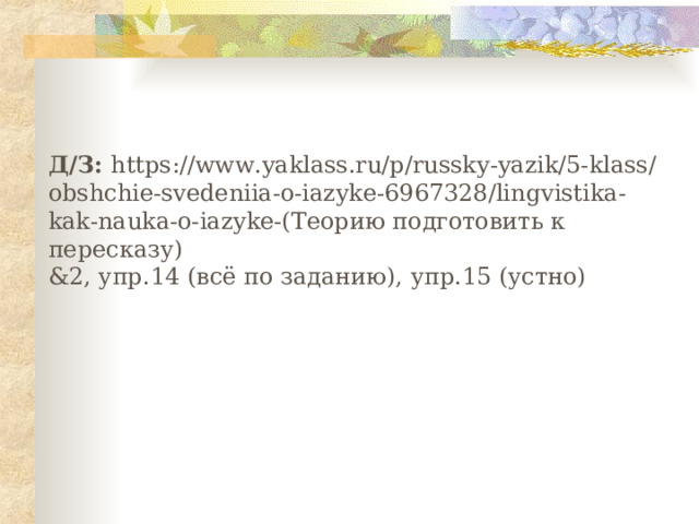 Д/З: https://www.yaklass.ru/p/russky-yazik/5-klass/obshchie-svedeniia-o-iazyke-6967328/lingvistika-kak-nauka-o-iazyke-(Теорию подготовить к пересказу) &2, упр.14 (всё по заданию), упр.15 (устно) 