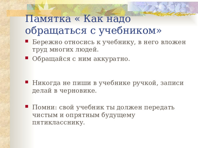 Памятка « Как надо обращаться с учебником» Бережно относись к учебнику, в него вложен труд многих людей. Обращайся с ним аккуратно. Никогда не пиши в учебнике ручкой, записи делай в черновике. Помни: свой учебник ты должен передать чистым и опрятным будущему пятикласснику.  