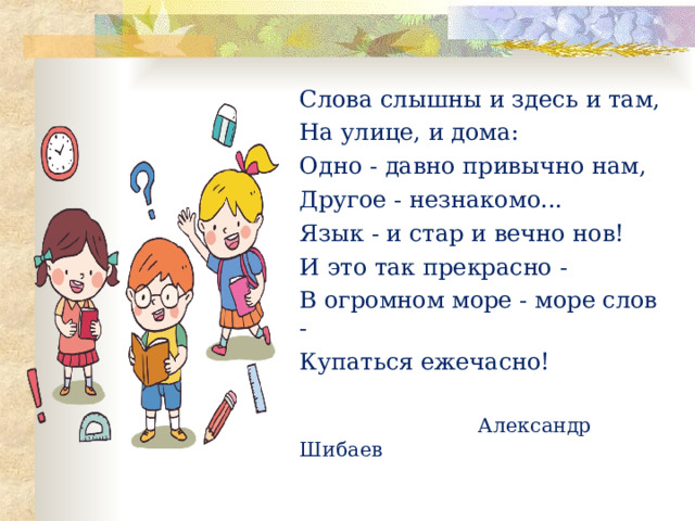 Слова слышны и здесь и там, На улице, и дома: Одно - давно привычно нам, Другое - незнакомо... Язык - и стар и вечно нов! И это так прекрасно - В огромном море - море слов - Купаться ежечасно!  Александр Шибаев 