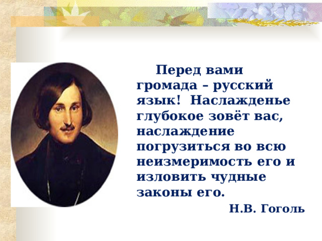  Перед вами громада – русский язык! Наслажденье глубокое зовёт вас, наслаждение погрузиться во всю неизмеримость его и изловить чудные законы его.  Н.В. Гоголь 