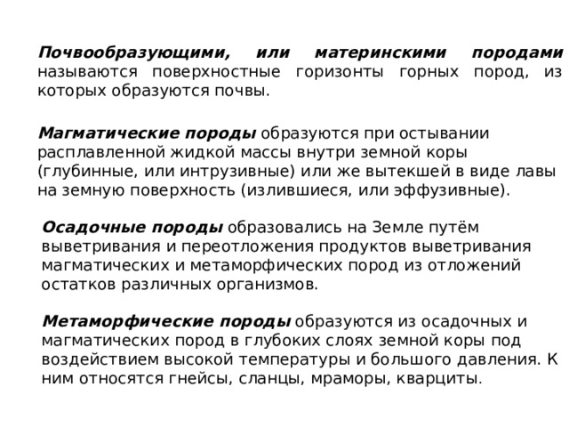 Почвообразующими, или материнскими породами называются поверхностные горизонты горных пород, из которых образуются почвы. Магматические породы образуются при остывании расплавленной жидкой массы внутри земной коры (глубинные, или интрузивные) или же вытекшей в виде лавы на земную поверхность (излившиеся, или эффузивные). Осадочные породы образовались на Земле путём выветривания и переотложения продуктов выветривания магматических и метаморфических пород из отложений остатков различных организмов. Метаморфические породы образуются из осадочных и магматических пород в глубоких слоях земной коры под воздействием высокой температуры и большого давления. К ним относятся гнейсы, сланцы, мраморы, кварциты . 