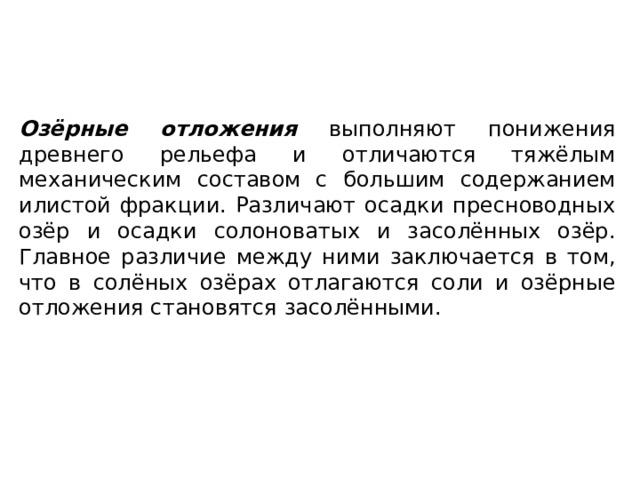 Озёрные отложения выполняют понижения древнего рельефа и отличаются тяжёлым механическим составом с большим содержанием илистой фракции. Различают осадки пресноводных озёр и осадки солоноватых и засолённых озёр. Главное различие между ними заключается в том, что в солёных озёрах отлагаются соли и озёрные отложения становятся засолёнными. 