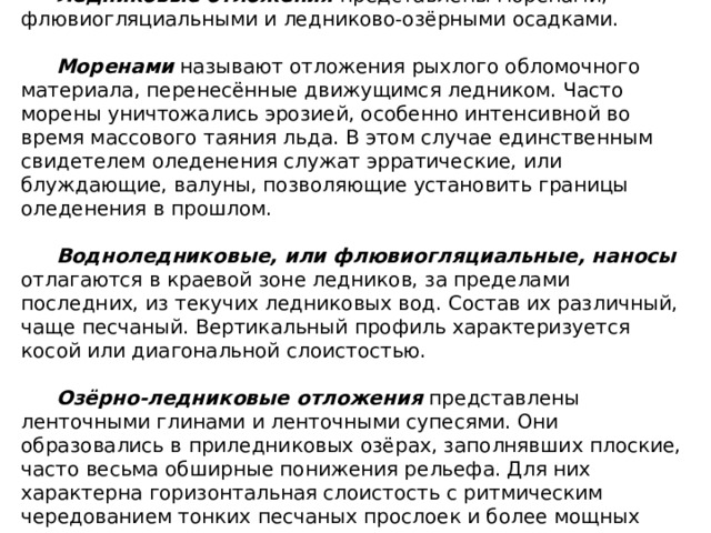 Ледниковые отложения представлены моренами, флювиогляциальными и ледниково-озёрными осадками. Моренами называют отложения рыхлого обломочного материала, перенесённые движущимся ледником. Часто морены уничтожались эрозией, особенно интенсивной во время массового таяния льда. В этом случае единственным свидетелем оледенения служат эрратические, или блуждающие, валуны, позволяющие установить границы оледенения в прошлом. Водноледниковые, или флювиогляциальные, наносы отлагаются в краевой зоне ледников, за пределами последних, из текучих ледниковых вод. Состав их различный, чаще песчаный. Вертикальный профиль характеризуется косой или диагональной слоистостью. Озёрно-ледниковые отложения представлены ленточными глинами и ленточными супесями. Они образовались в приледниковых озёрах, заполнявших плоские, часто весьма обширные понижения рельефа. Для них характерна горизонтальная слоистость с ритмическим чередованием тонких песчаных прослоек и более мощных глинистых. 
