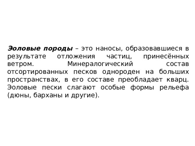 Эоловые породы – это наносы, образовавшиеся в результате отложения частиц, принесённых ветром. Минералогический состав отсортированных песков однороден на больших пространствах, в его составе преобладает кварц. Эоловые пески слагают особые формы рельефа (дюны, барханы и другие). 