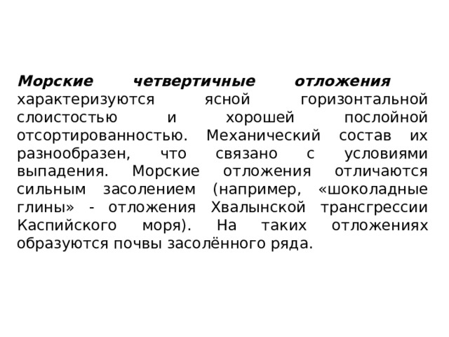 Морские четвертичные отложения характеризуются ясной горизонтальной слоистостью и хорошей послойной отсортированностью. Механический состав их разнообразен, что связано с условиями выпадения. Морские отложения отличаются сильным засолением (например, «шоколадные глины» - отложения Хвалынской трансгрессии Каспийского моря). На таких отложениях образуются почвы засолённого ряда. 