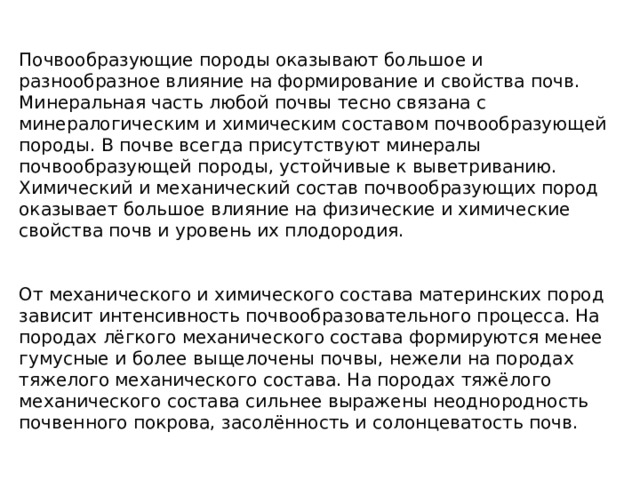Почвообразующие породы оказывают большое и разнообразное влияние на формирование и свойства почв. Минеральная часть любой почвы тесно связана с минералогическим и химическим составом почвообразующей породы. В почве всегда присутствуют минералы почвообразующей породы, устойчивые к выветриванию. Химический и механический состав почвообразующих пород оказывает большое влияние на физические и химические свойства почв и уровень их плодородия. От механического и химического состава материнских пород зависит интенсивность почвообразовательного процесса. На породах лёгкого механического состава формируются менее гумусные и более выщелочены почвы, нежели на породах тяжелого механического состава. На породах тяжёлого механического состава сильнее выражены неоднородность почвенного покрова, засолённость и солонцеватость почв.  