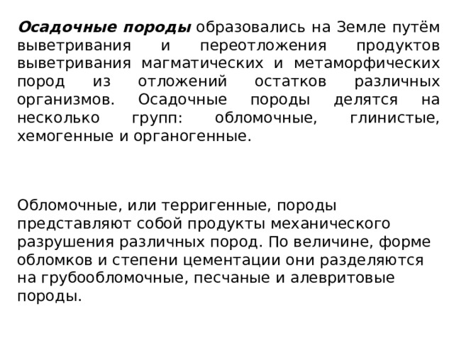 Осадочные породы образовались на Земле путём выветривания и переотложения продуктов выветривания магматических и метаморфических пород из отложений остатков различных организмов. Осадочные породы делятся на несколько групп: обломочные, глинистые, хемогенные и органогенные. Обломочные, или терригенные, породы представляют собой продукты механического разрушения различных пород. По величине, форме обломков и степени цементации они разделяются на грубообломочные, песчаные и алевритовые породы. 