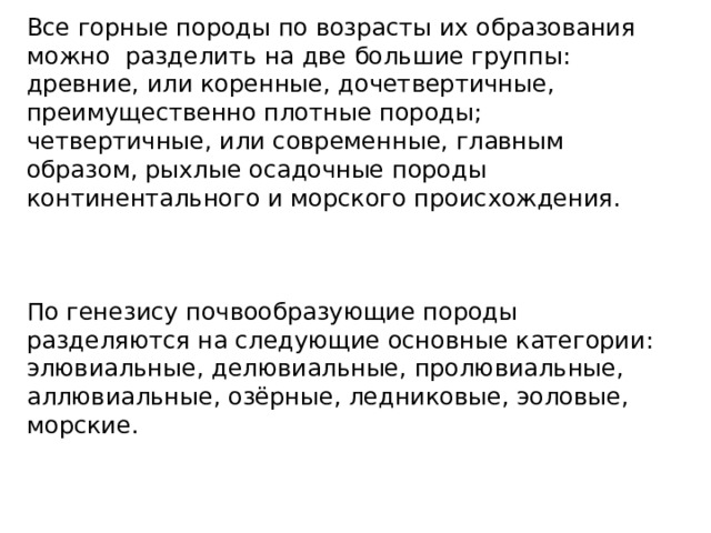 Все горные породы по возрасты их образования можно разделить на две большие группы: древние, или коренные, дочетвертичные, преимущественно плотные породы; четвертичные, или современные, главным образом, рыхлые осадочные породы континентального и морского происхождения. По генезису почвообразующие породы разделяются на следующие основные категории: элювиальные, делювиальные, пролювиальные, аллювиальные, озёрные, ледниковые, эоловые, морские. 