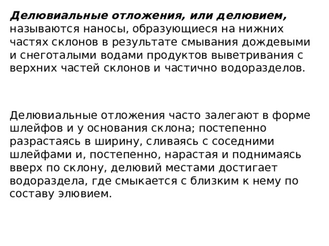 Делювиальные отложения, или делювием, называются наносы, образующиеся на нижних частях склонов в результате смывания дождевыми и снеготалыми водами продуктов выветривания с верхних частей склонов и частично водоразделов.  Делювиальные отложения часто залегают в форме шлейфов и у основания склона; постепенно разрастаясь в ширину, сливаясь с соседними шлейфами и, постепенно, нарастая и поднимаясь вверх по склону, делювий местами достигает водораздела, где смыкается с близким к нему по составу элювием.  