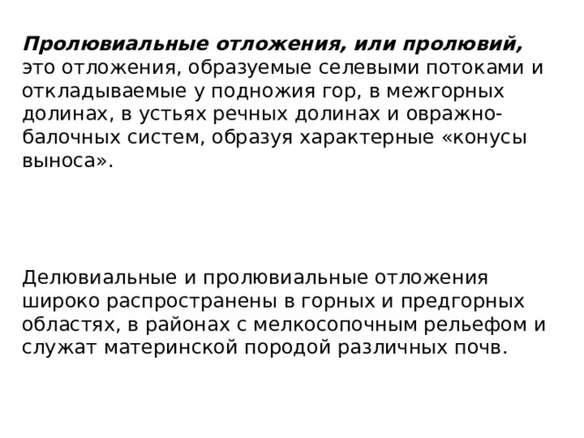 Пролювиальные отложения, или пролювий, это отложения, образуемые селевыми потоками и откладываемые у подножия гор, в межгорных долинах, в устьях речных долинах и овражно-балочных систем, образуя характерные «конусы выноса». Делювиальные и пролювиальные отложения широко распространены в горных и предгорных областях, в районах с мелкосопочным рельефом и служат материнской породой различных почв. 