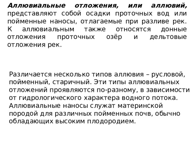 Аллювиальные отложения, или аллювий, представляют собой осадки проточных вод или пойменные наносы, отлагаемые при разливе рек. К аллювиальным также относятся донные отложения проточных озёр и дельтовые отложения рек. Различается несколько типов аллювия – русловой, пойменный, старичный. Эти типы аллювиальных отложений проявляются по-разному, в зависимости от гидрологического характера водного потока. Аллювиальные наносы служат материнской породой для различных пойменных почв, обычно обладающих высоким плодородием. 