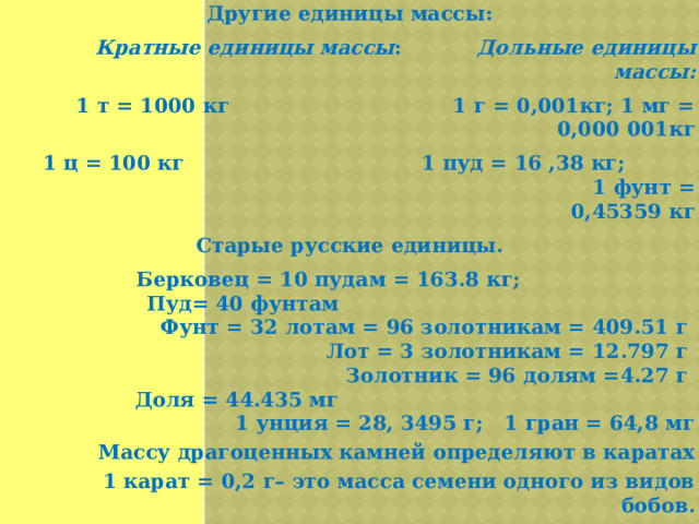 Другие единицы массы: Кратные единицы массы :  Дольные единицы массы:  1 т = 1000 кг 1 г = 0,001кг; 1 мг = 0,000 001кг  1 ц = 100 кг 1 пуд = 16 ,38 кг; 1 фунт = 0,45359 кг Старые русские единицы. Берковец = 10 пудам = 163.8 кг; Пуд= 40 фунтам Фунт = 32 лотам = 96 золотникам = 409.51 г  Лот = 3 золотникам = 12.797 г  Золотник = 96 долям =4.27 г  Доля = 44.435 мг 1 унция = 28, 3495 г; 1 гран = 64,8 мг  Массу драгоценных камней определяют в каратах  1 карат = 0,2 г– это масса семени одного из видов бобов.  