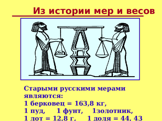 Из истории мер и весов  Старыми русскими мерами являются: 1 берковец = 163,8 кг, 1 пуд, 1 фунт, 1золотник, 1 лот = 12,8 г, 1 доля = 44, 43 мг. 