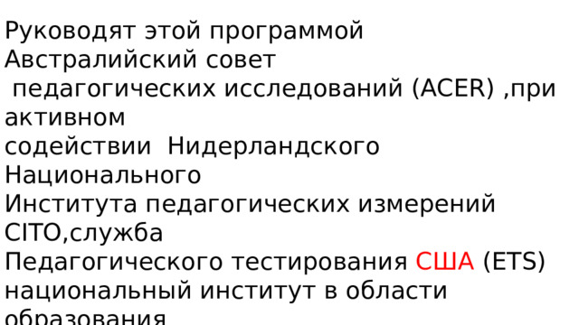Руководят этой программой Австралийский совет  педагогических исследований (ACER) ,при активном содействии Нидерландского Национального Института педагогических измерений CITO,служба Педагогического тестирования США (ETS) национальный институт в области образования  (NIER) в Японии , И другие авторитетные в мире образования организации. 