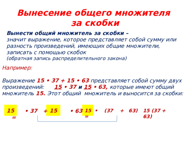 Вынесение общего множителя  за скобки Вынести общий множитель за скобки – значит выражение, которое представляет собой сумму или разность произведений, имеющих общие множители, записать с помощью скобок (обратная запись распределительного закона) Например:  Выражение 15 • 37 + 15 • 63 представляет собой сумму двух произведений:  15  • 37 и  15  • 63, которые имеют общий множитель 15. Этот общий множитель и выносится за скобки:  15 15 15  •  (37 + 63) = 15 (37 + 63) •  37 + • 63 = 