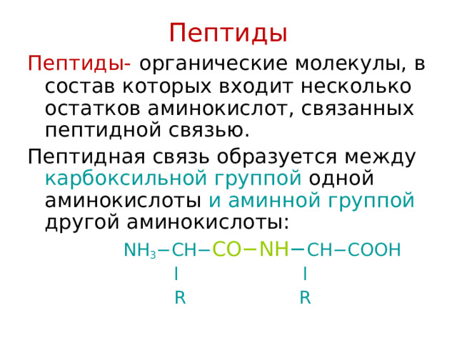 Пептиды Пептиды-  органические молекулы, в состав которых входит несколько остатков аминокислот, связанных пептидной связью. Пептидная связь образуется между карбоксильной группой одной аминокислоты и аминной  группой другой аминокислоты:   NH 3 −CH− CO−NH − CH−COOH   l l     R R 