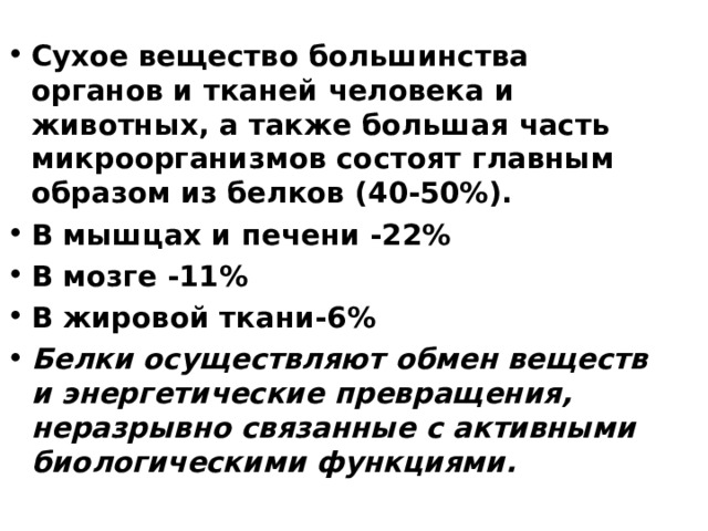 Сухое вещество большинства органов и тканей человека и животных, а также большая часть микроорганизмов состоят главным образом из белков (40-50%). В мышцах и печени -22% В мозге -11% В жировой ткани-6% Белки осуществляют обмен веществ и энергетические превращения, неразрывно связанные с активными биологическими функциями.  