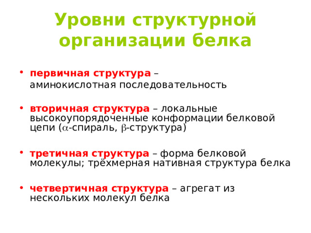 Уровни структурной организации белка  первичная структура  –  аминокислотная последовательность вторичная структура –  локальные высокоупорядоченные конформации белковой цепи (  -спираль,  -структура) третичная структура – форма белковой молекулы ; трёхмерная нативная структура белка четвертичная структура – агрегат из нескольких молекул белка 