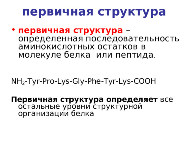 первичная структура    первичная структура  – определенная последовательность  аминокислотных остатков  в молекуле белка  или пептида . NH 2 -Tyr-Pro-Lys-Gly-Phe-Tyr-Lys-COOH Первичная структура определяет все остальные уровни структурной организации белка 