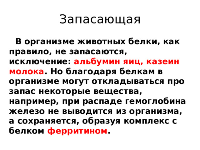 Запасающая  В организме животных белки, как правило, не запасаются, исключение: альбумин яиц, казеин молока . Но благодаря белкам в организме могут откладываться про запас некоторые вещества, например, при распаде гемоглобина железо не выводится из организма, а сохраняется, образуя комплекс с белком ферритином . 