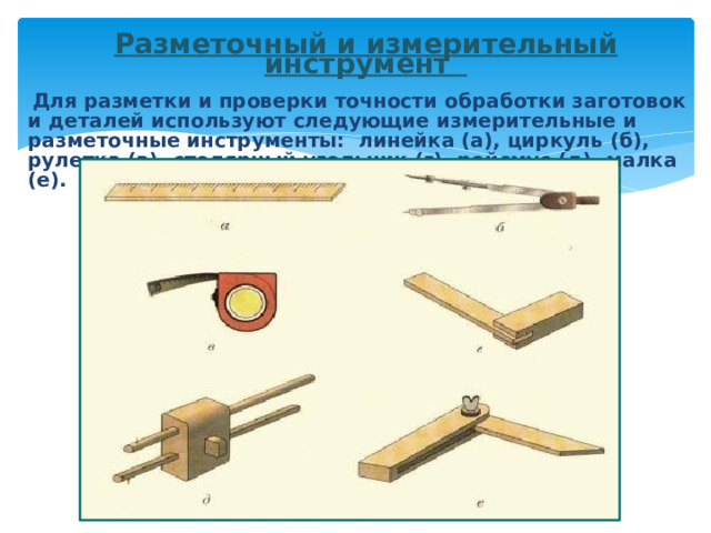   Разметочный и измерительный инструмент   Для разметки и проверки точности обработки заготовок и деталей используют следующие измерительные и разметочные инструменты: линейка (а), циркуль (б), рулетка (в), столярный угольник (г), рейсмус (д), малка (е).   